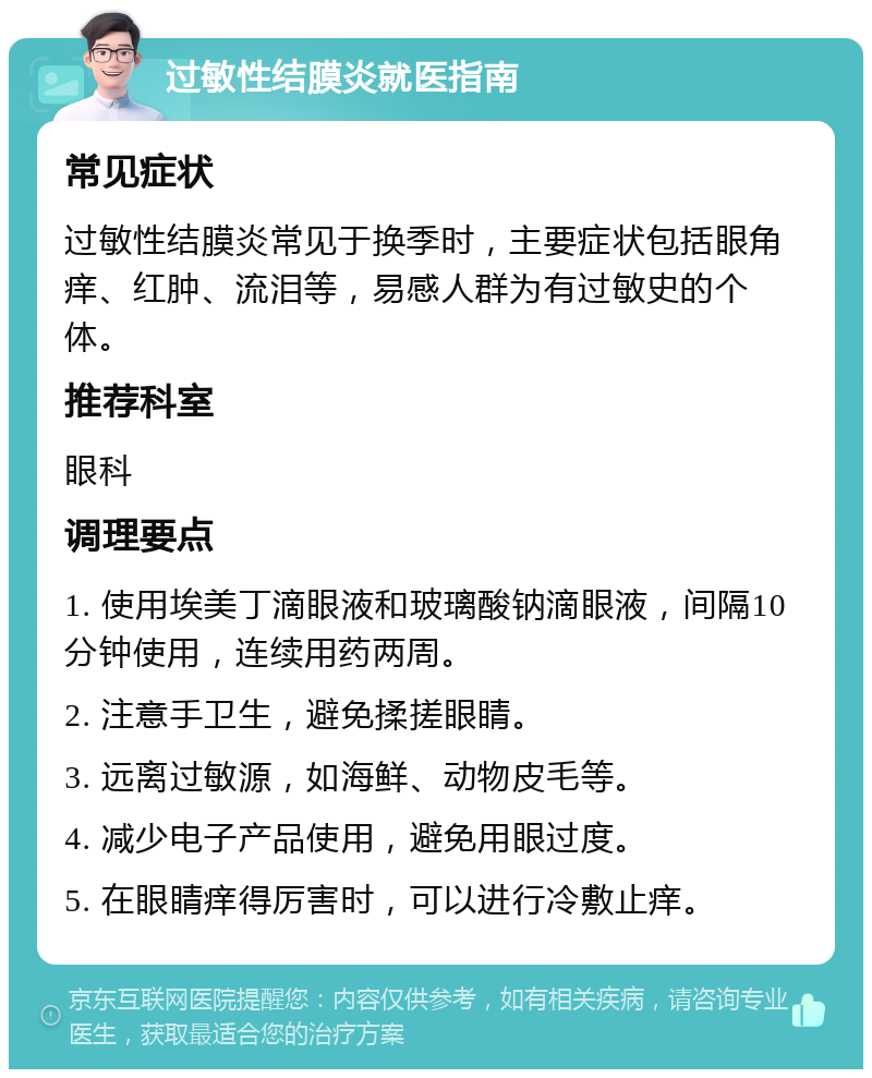 过敏性结膜炎就医指南 常见症状 过敏性结膜炎常见于换季时，主要症状包括眼角痒、红肿、流泪等，易感人群为有过敏史的个体。 推荐科室 眼科 调理要点 1. 使用埃美丁滴眼液和玻璃酸钠滴眼液，间隔10分钟使用，连续用药两周。 2. 注意手卫生，避免揉搓眼睛。 3. 远离过敏源，如海鲜、动物皮毛等。 4. 减少电子产品使用，避免用眼过度。 5. 在眼睛痒得厉害时，可以进行冷敷止痒。