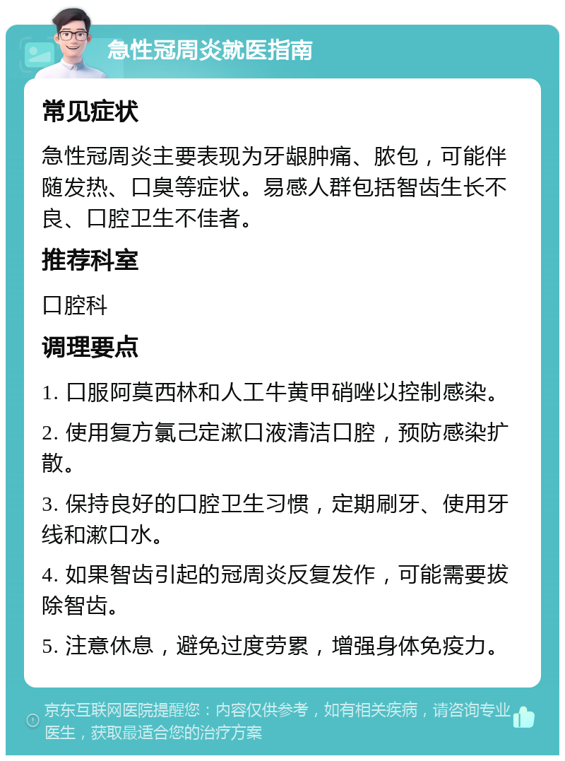 急性冠周炎就医指南 常见症状 急性冠周炎主要表现为牙龈肿痛、脓包，可能伴随发热、口臭等症状。易感人群包括智齿生长不良、口腔卫生不佳者。 推荐科室 口腔科 调理要点 1. 口服阿莫西林和人工牛黄甲硝唑以控制感染。 2. 使用复方氯己定漱口液清洁口腔，预防感染扩散。 3. 保持良好的口腔卫生习惯，定期刷牙、使用牙线和漱口水。 4. 如果智齿引起的冠周炎反复发作，可能需要拔除智齿。 5. 注意休息，避免过度劳累，增强身体免疫力。