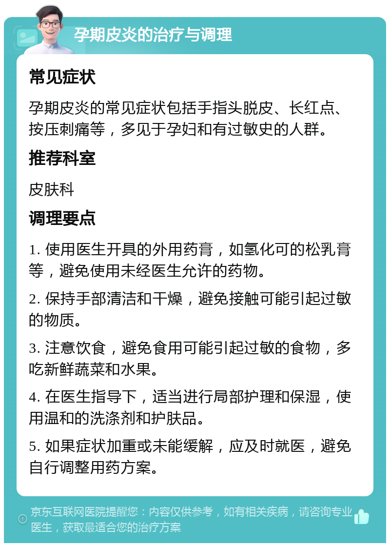 孕期皮炎的治疗与调理 常见症状 孕期皮炎的常见症状包括手指头脱皮、长红点、按压刺痛等，多见于孕妇和有过敏史的人群。 推荐科室 皮肤科 调理要点 1. 使用医生开具的外用药膏，如氢化可的松乳膏等，避免使用未经医生允许的药物。 2. 保持手部清洁和干燥，避免接触可能引起过敏的物质。 3. 注意饮食，避免食用可能引起过敏的食物，多吃新鲜蔬菜和水果。 4. 在医生指导下，适当进行局部护理和保湿，使用温和的洗涤剂和护肤品。 5. 如果症状加重或未能缓解，应及时就医，避免自行调整用药方案。