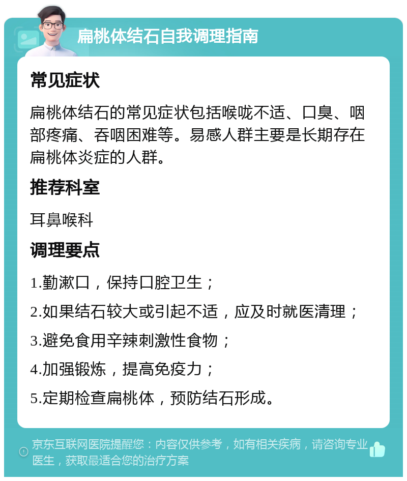 扁桃体结石自我调理指南 常见症状 扁桃体结石的常见症状包括喉咙不适、口臭、咽部疼痛、吞咽困难等。易感人群主要是长期存在扁桃体炎症的人群。 推荐科室 耳鼻喉科 调理要点 1.勤漱口，保持口腔卫生； 2.如果结石较大或引起不适，应及时就医清理； 3.避免食用辛辣刺激性食物； 4.加强锻炼，提高免疫力； 5.定期检查扁桃体，预防结石形成。