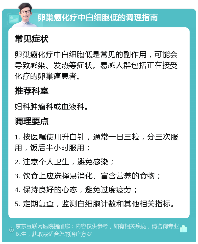 卵巢癌化疗中白细胞低的调理指南 常见症状 卵巢癌化疗中白细胞低是常见的副作用，可能会导致感染、发热等症状。易感人群包括正在接受化疗的卵巢癌患者。 推荐科室 妇科肿瘤科或血液科。 调理要点 1. 按医嘱使用升白针，通常一日三粒，分三次服用，饭后半小时服用； 2. 注意个人卫生，避免感染； 3. 饮食上应选择易消化、富含营养的食物； 4. 保持良好的心态，避免过度疲劳； 5. 定期复查，监测白细胞计数和其他相关指标。