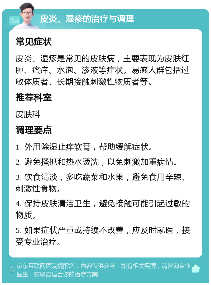 皮炎、湿疹的治疗与调理 常见症状 皮炎、湿疹是常见的皮肤病，主要表现为皮肤红肿、瘙痒、水泡、渗液等症状。易感人群包括过敏体质者、长期接触刺激性物质者等。 推荐科室 皮肤科 调理要点 1. 外用除湿止痒软膏，帮助缓解症状。 2. 避免搔抓和热水烫洗，以免刺激加重病情。 3. 饮食清淡，多吃蔬菜和水果，避免食用辛辣、刺激性食物。 4. 保持皮肤清洁卫生，避免接触可能引起过敏的物质。 5. 如果症状严重或持续不改善，应及时就医，接受专业治疗。