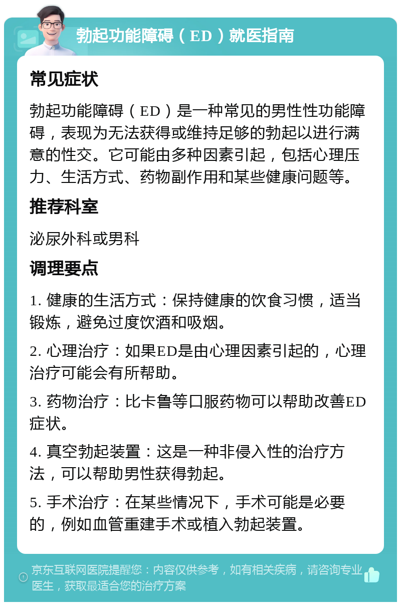 勃起功能障碍（ED）就医指南 常见症状 勃起功能障碍（ED）是一种常见的男性性功能障碍，表现为无法获得或维持足够的勃起以进行满意的性交。它可能由多种因素引起，包括心理压力、生活方式、药物副作用和某些健康问题等。 推荐科室 泌尿外科或男科 调理要点 1. 健康的生活方式：保持健康的饮食习惯，适当锻炼，避免过度饮酒和吸烟。 2. 心理治疗：如果ED是由心理因素引起的，心理治疗可能会有所帮助。 3. 药物治疗：比卡鲁等口服药物可以帮助改善ED症状。 4. 真空勃起装置：这是一种非侵入性的治疗方法，可以帮助男性获得勃起。 5. 手术治疗：在某些情况下，手术可能是必要的，例如血管重建手术或植入勃起装置。