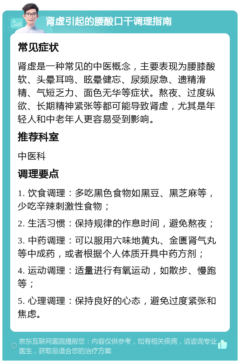 肾虚引起的腰酸口干调理指南 常见症状 肾虚是一种常见的中医概念，主要表现为腰膝酸软、头晕耳鸣、眩晕健忘、尿频尿急、遗精滑精、气短乏力、面色无华等症状。熬夜、过度纵欲、长期精神紧张等都可能导致肾虚，尤其是年轻人和中老年人更容易受到影响。 推荐科室 中医科 调理要点 1. 饮食调理：多吃黑色食物如黑豆、黑芝麻等，少吃辛辣刺激性食物； 2. 生活习惯：保持规律的作息时间，避免熬夜； 3. 中药调理：可以服用六味地黄丸、金匮肾气丸等中成药，或者根据个人体质开具中药方剂； 4. 运动调理：适量进行有氧运动，如散步、慢跑等； 5. 心理调理：保持良好的心态，避免过度紧张和焦虑。