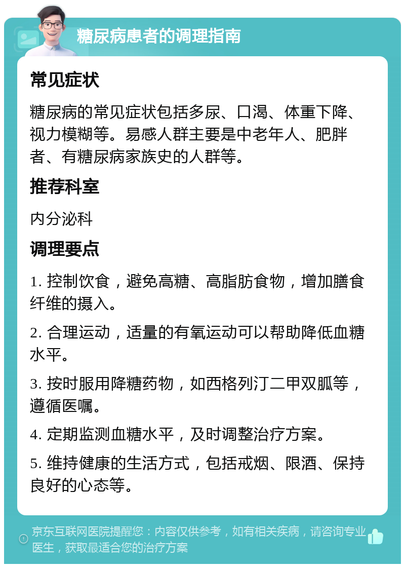 糖尿病患者的调理指南 常见症状 糖尿病的常见症状包括多尿、口渴、体重下降、视力模糊等。易感人群主要是中老年人、肥胖者、有糖尿病家族史的人群等。 推荐科室 内分泌科 调理要点 1. 控制饮食，避免高糖、高脂肪食物，增加膳食纤维的摄入。 2. 合理运动，适量的有氧运动可以帮助降低血糖水平。 3. 按时服用降糖药物，如西格列汀二甲双胍等，遵循医嘱。 4. 定期监测血糖水平，及时调整治疗方案。 5. 维持健康的生活方式，包括戒烟、限酒、保持良好的心态等。