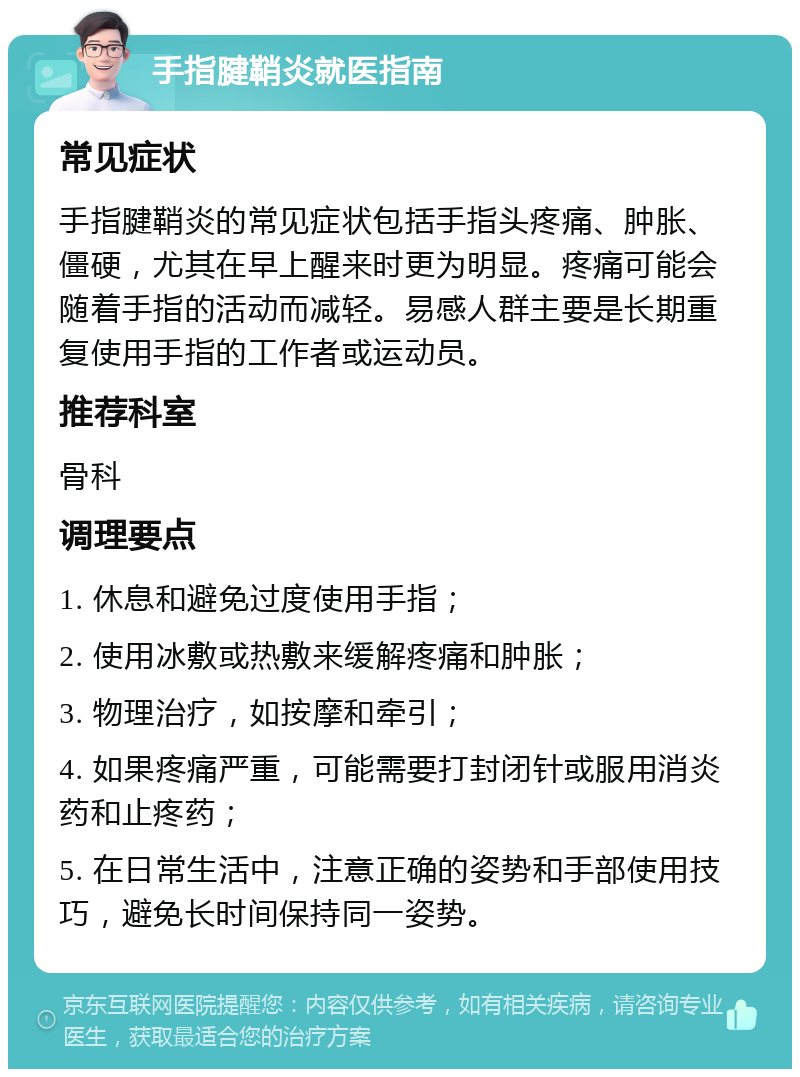 手指腱鞘炎就医指南 常见症状 手指腱鞘炎的常见症状包括手指头疼痛、肿胀、僵硬，尤其在早上醒来时更为明显。疼痛可能会随着手指的活动而减轻。易感人群主要是长期重复使用手指的工作者或运动员。 推荐科室 骨科 调理要点 1. 休息和避免过度使用手指； 2. 使用冰敷或热敷来缓解疼痛和肿胀； 3. 物理治疗，如按摩和牵引； 4. 如果疼痛严重，可能需要打封闭针或服用消炎药和止疼药； 5. 在日常生活中，注意正确的姿势和手部使用技巧，避免长时间保持同一姿势。