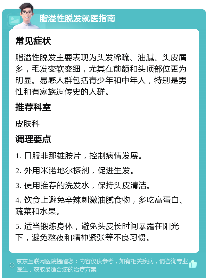 脂溢性脱发就医指南 常见症状 脂溢性脱发主要表现为头发稀疏、油腻、头皮屑多，毛发变软变细，尤其在前额和头顶部位更为明显。易感人群包括青少年和中年人，特别是男性和有家族遗传史的人群。 推荐科室 皮肤科 调理要点 1. 口服非那雄胺片，控制病情发展。 2. 外用米诺地尔搽剂，促进生发。 3. 使用推荐的洗发水，保持头皮清洁。 4. 饮食上避免辛辣刺激油腻食物，多吃高蛋白、蔬菜和水果。 5. 适当锻炼身体，避免头皮长时间暴露在阳光下，避免熬夜和精神紧张等不良习惯。