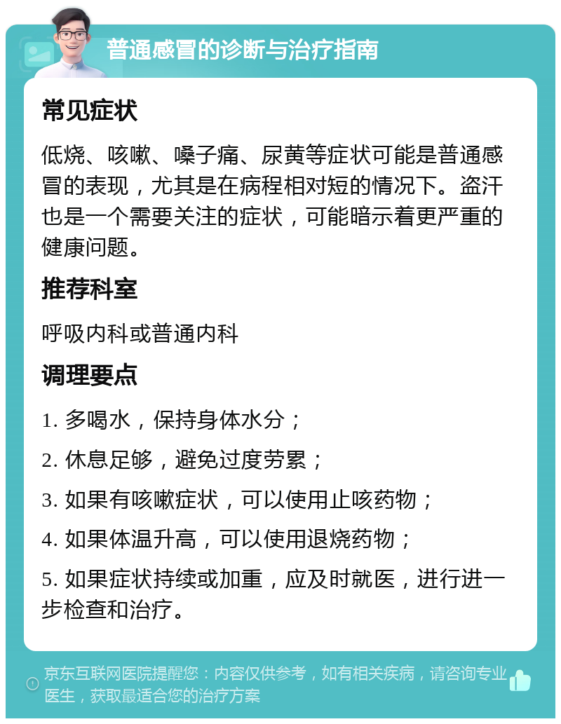 普通感冒的诊断与治疗指南 常见症状 低烧、咳嗽、嗓子痛、尿黄等症状可能是普通感冒的表现，尤其是在病程相对短的情况下。盗汗也是一个需要关注的症状，可能暗示着更严重的健康问题。 推荐科室 呼吸内科或普通内科 调理要点 1. 多喝水，保持身体水分； 2. 休息足够，避免过度劳累； 3. 如果有咳嗽症状，可以使用止咳药物； 4. 如果体温升高，可以使用退烧药物； 5. 如果症状持续或加重，应及时就医，进行进一步检查和治疗。