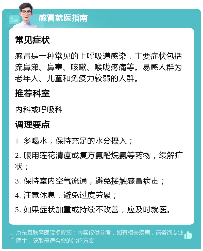 感冒就医指南 常见症状 感冒是一种常见的上呼吸道感染，主要症状包括流鼻涕、鼻塞、咳嗽、喉咙疼痛等。易感人群为老年人、儿童和免疫力较弱的人群。 推荐科室 内科或呼吸科 调理要点 1. 多喝水，保持充足的水分摄入； 2. 服用莲花清瘟或复方氨酚烷氨等药物，缓解症状； 3. 保持室内空气流通，避免接触感冒病毒； 4. 注意休息，避免过度劳累； 5. 如果症状加重或持续不改善，应及时就医。