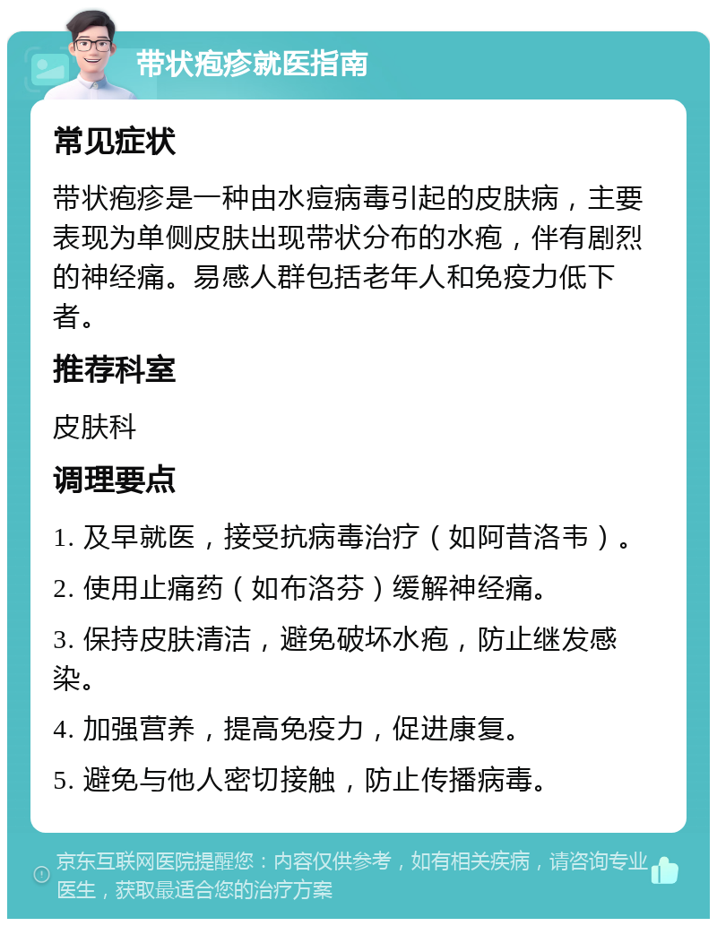 带状疱疹就医指南 常见症状 带状疱疹是一种由水痘病毒引起的皮肤病，主要表现为单侧皮肤出现带状分布的水疱，伴有剧烈的神经痛。易感人群包括老年人和免疫力低下者。 推荐科室 皮肤科 调理要点 1. 及早就医，接受抗病毒治疗（如阿昔洛韦）。 2. 使用止痛药（如布洛芬）缓解神经痛。 3. 保持皮肤清洁，避免破坏水疱，防止继发感染。 4. 加强营养，提高免疫力，促进康复。 5. 避免与他人密切接触，防止传播病毒。