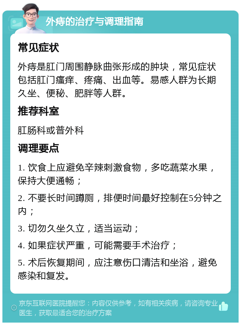 外痔的治疗与调理指南 常见症状 外痔是肛门周围静脉曲张形成的肿块，常见症状包括肛门瘙痒、疼痛、出血等。易感人群为长期久坐、便秘、肥胖等人群。 推荐科室 肛肠科或普外科 调理要点 1. 饮食上应避免辛辣刺激食物，多吃蔬菜水果，保持大便通畅； 2. 不要长时间蹲厕，排便时间最好控制在5分钟之内； 3. 切勿久坐久立，适当运动； 4. 如果症状严重，可能需要手术治疗； 5. 术后恢复期间，应注意伤口清洁和坐浴，避免感染和复发。