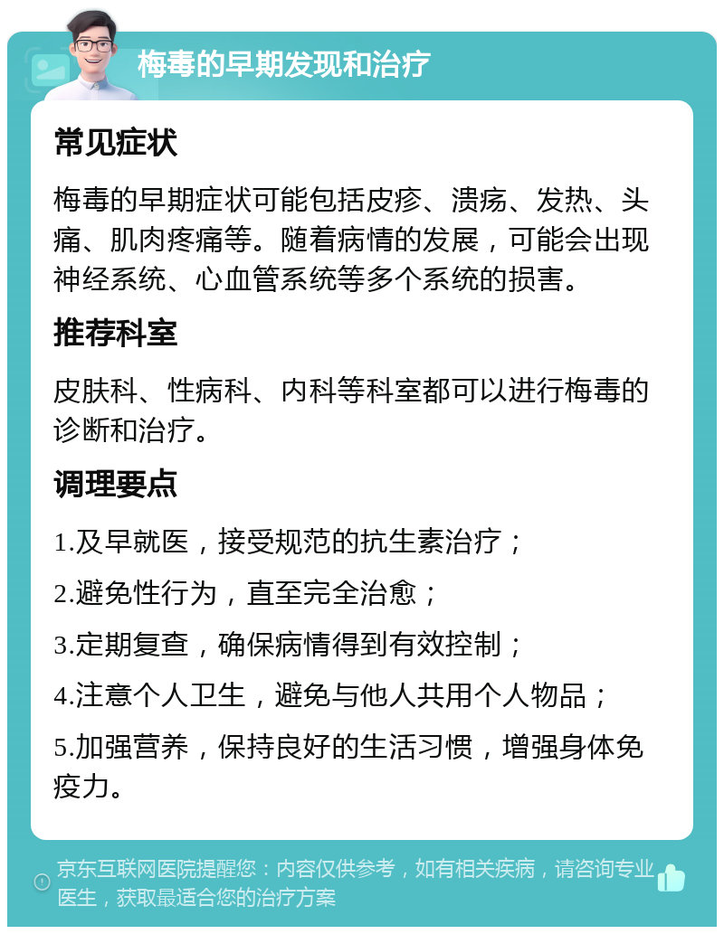 梅毒的早期发现和治疗 常见症状 梅毒的早期症状可能包括皮疹、溃疡、发热、头痛、肌肉疼痛等。随着病情的发展，可能会出现神经系统、心血管系统等多个系统的损害。 推荐科室 皮肤科、性病科、内科等科室都可以进行梅毒的诊断和治疗。 调理要点 1.及早就医，接受规范的抗生素治疗； 2.避免性行为，直至完全治愈； 3.定期复查，确保病情得到有效控制； 4.注意个人卫生，避免与他人共用个人物品； 5.加强营养，保持良好的生活习惯，增强身体免疫力。