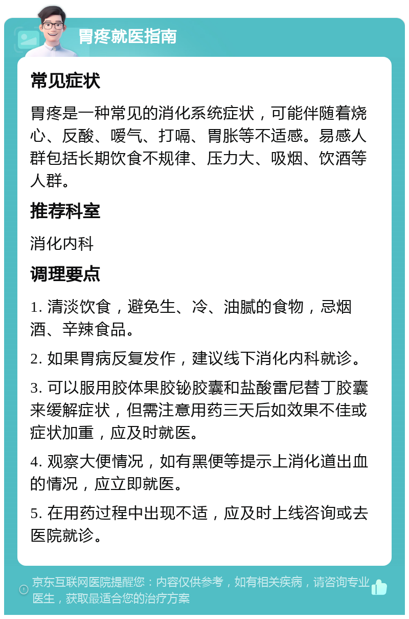 胃疼就医指南 常见症状 胃疼是一种常见的消化系统症状，可能伴随着烧心、反酸、嗳气、打嗝、胃胀等不适感。易感人群包括长期饮食不规律、压力大、吸烟、饮酒等人群。 推荐科室 消化内科 调理要点 1. 清淡饮食，避免生、冷、油腻的食物，忌烟酒、辛辣食品。 2. 如果胃病反复发作，建议线下消化内科就诊。 3. 可以服用胶体果胶铋胶囊和盐酸雷尼替丁胶囊来缓解症状，但需注意用药三天后如效果不佳或症状加重，应及时就医。 4. 观察大便情况，如有黑便等提示上消化道出血的情况，应立即就医。 5. 在用药过程中出现不适，应及时上线咨询或去医院就诊。