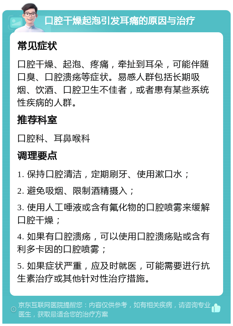 口腔干燥起泡引发耳痛的原因与治疗 常见症状 口腔干燥、起泡、疼痛，牵扯到耳朵，可能伴随口臭、口腔溃疡等症状。易感人群包括长期吸烟、饮酒、口腔卫生不佳者，或者患有某些系统性疾病的人群。 推荐科室 口腔科、耳鼻喉科 调理要点 1. 保持口腔清洁，定期刷牙、使用漱口水； 2. 避免吸烟、限制酒精摄入； 3. 使用人工唾液或含有氟化物的口腔喷雾来缓解口腔干燥； 4. 如果有口腔溃疡，可以使用口腔溃疡贴或含有利多卡因的口腔喷雾； 5. 如果症状严重，应及时就医，可能需要进行抗生素治疗或其他针对性治疗措施。