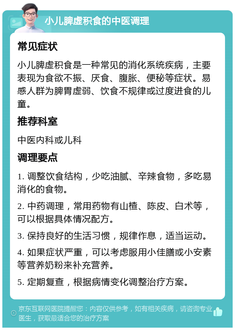 小儿脾虚积食的中医调理 常见症状 小儿脾虚积食是一种常见的消化系统疾病，主要表现为食欲不振、厌食、腹胀、便秘等症状。易感人群为脾胃虚弱、饮食不规律或过度进食的儿童。 推荐科室 中医内科或儿科 调理要点 1. 调整饮食结构，少吃油腻、辛辣食物，多吃易消化的食物。 2. 中药调理，常用药物有山楂、陈皮、白术等，可以根据具体情况配方。 3. 保持良好的生活习惯，规律作息，适当运动。 4. 如果症状严重，可以考虑服用小佳膳或小安素等营养奶粉来补充营养。 5. 定期复查，根据病情变化调整治疗方案。