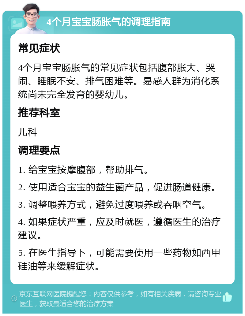 4个月宝宝肠胀气的调理指南 常见症状 4个月宝宝肠胀气的常见症状包括腹部胀大、哭闹、睡眠不安、排气困难等。易感人群为消化系统尚未完全发育的婴幼儿。 推荐科室 儿科 调理要点 1. 给宝宝按摩腹部，帮助排气。 2. 使用适合宝宝的益生菌产品，促进肠道健康。 3. 调整喂养方式，避免过度喂养或吞咽空气。 4. 如果症状严重，应及时就医，遵循医生的治疗建议。 5. 在医生指导下，可能需要使用一些药物如西甲硅油等来缓解症状。