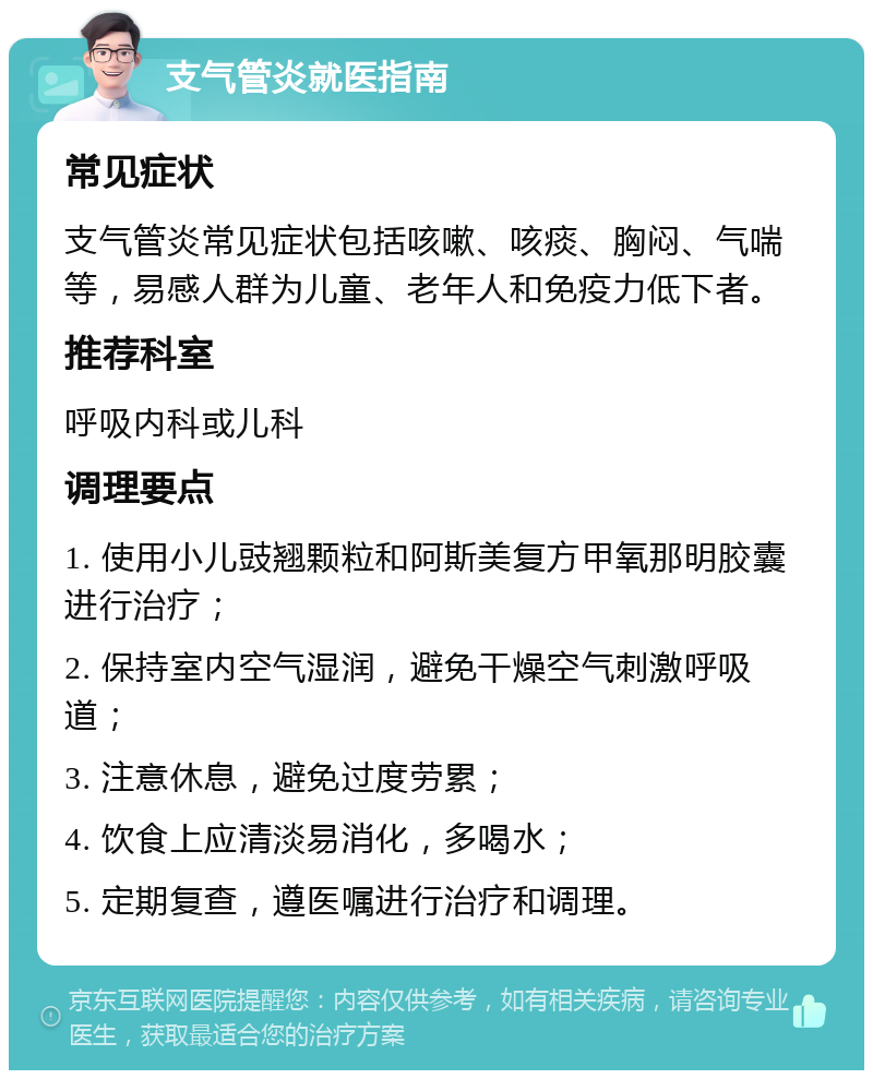 支气管炎就医指南 常见症状 支气管炎常见症状包括咳嗽、咳痰、胸闷、气喘等，易感人群为儿童、老年人和免疫力低下者。 推荐科室 呼吸内科或儿科 调理要点 1. 使用小儿豉翘颗粒和阿斯美复方甲氧那明胶囊进行治疗； 2. 保持室内空气湿润，避免干燥空气刺激呼吸道； 3. 注意休息，避免过度劳累； 4. 饮食上应清淡易消化，多喝水； 5. 定期复查，遵医嘱进行治疗和调理。