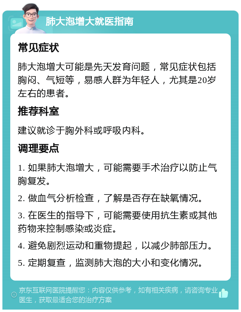 肺大泡增大就医指南 常见症状 肺大泡增大可能是先天发育问题，常见症状包括胸闷、气短等，易感人群为年轻人，尤其是20岁左右的患者。 推荐科室 建议就诊于胸外科或呼吸内科。 调理要点 1. 如果肺大泡增大，可能需要手术治疗以防止气胸复发。 2. 做血气分析检查，了解是否存在缺氧情况。 3. 在医生的指导下，可能需要使用抗生素或其他药物来控制感染或炎症。 4. 避免剧烈运动和重物提起，以减少肺部压力。 5. 定期复查，监测肺大泡的大小和变化情况。