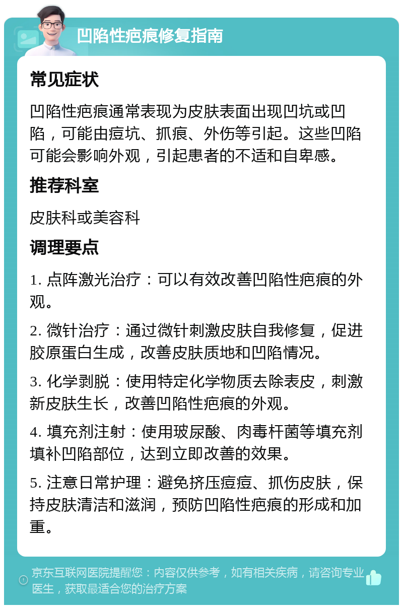 凹陷性疤痕修复指南 常见症状 凹陷性疤痕通常表现为皮肤表面出现凹坑或凹陷，可能由痘坑、抓痕、外伤等引起。这些凹陷可能会影响外观，引起患者的不适和自卑感。 推荐科室 皮肤科或美容科 调理要点 1. 点阵激光治疗：可以有效改善凹陷性疤痕的外观。 2. 微针治疗：通过微针刺激皮肤自我修复，促进胶原蛋白生成，改善皮肤质地和凹陷情况。 3. 化学剥脱：使用特定化学物质去除表皮，刺激新皮肤生长，改善凹陷性疤痕的外观。 4. 填充剂注射：使用玻尿酸、肉毒杆菌等填充剂填补凹陷部位，达到立即改善的效果。 5. 注意日常护理：避免挤压痘痘、抓伤皮肤，保持皮肤清洁和滋润，预防凹陷性疤痕的形成和加重。