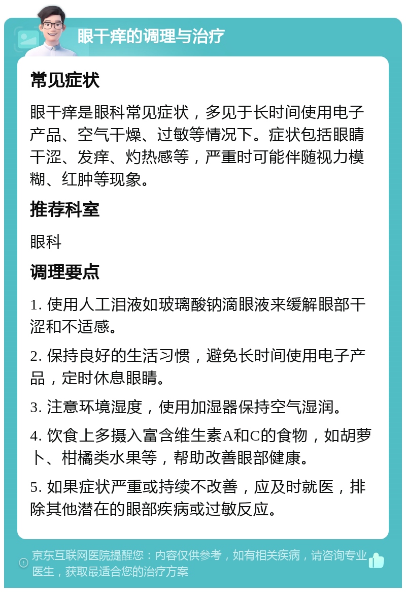 眼干痒的调理与治疗 常见症状 眼干痒是眼科常见症状，多见于长时间使用电子产品、空气干燥、过敏等情况下。症状包括眼睛干涩、发痒、灼热感等，严重时可能伴随视力模糊、红肿等现象。 推荐科室 眼科 调理要点 1. 使用人工泪液如玻璃酸钠滴眼液来缓解眼部干涩和不适感。 2. 保持良好的生活习惯，避免长时间使用电子产品，定时休息眼睛。 3. 注意环境湿度，使用加湿器保持空气湿润。 4. 饮食上多摄入富含维生素A和C的食物，如胡萝卜、柑橘类水果等，帮助改善眼部健康。 5. 如果症状严重或持续不改善，应及时就医，排除其他潜在的眼部疾病或过敏反应。