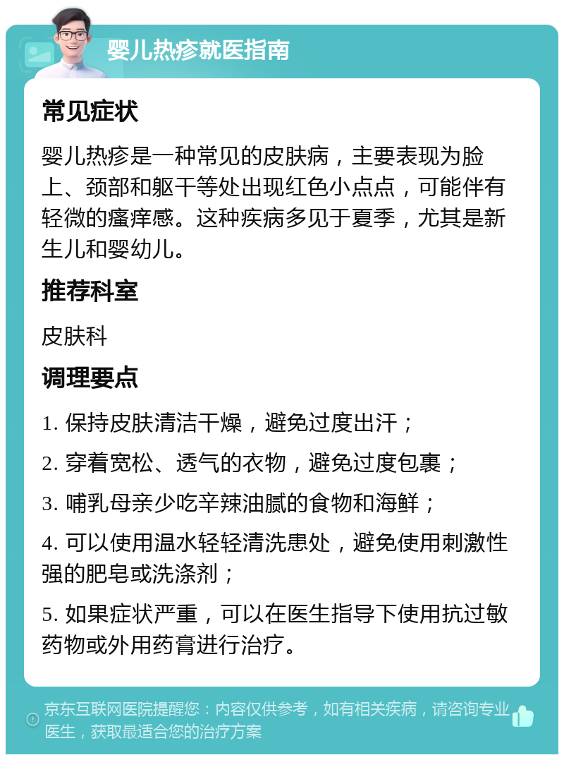 婴儿热疹就医指南 常见症状 婴儿热疹是一种常见的皮肤病，主要表现为脸上、颈部和躯干等处出现红色小点点，可能伴有轻微的瘙痒感。这种疾病多见于夏季，尤其是新生儿和婴幼儿。 推荐科室 皮肤科 调理要点 1. 保持皮肤清洁干燥，避免过度出汗； 2. 穿着宽松、透气的衣物，避免过度包裹； 3. 哺乳母亲少吃辛辣油腻的食物和海鲜； 4. 可以使用温水轻轻清洗患处，避免使用刺激性强的肥皂或洗涤剂； 5. 如果症状严重，可以在医生指导下使用抗过敏药物或外用药膏进行治疗。