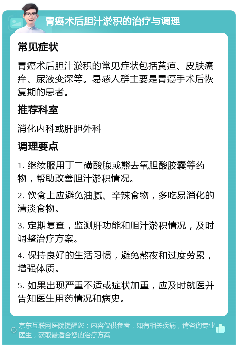 胃癌术后胆汁淤积的治疗与调理 常见症状 胃癌术后胆汁淤积的常见症状包括黄疸、皮肤瘙痒、尿液变深等。易感人群主要是胃癌手术后恢复期的患者。 推荐科室 消化内科或肝胆外科 调理要点 1. 继续服用丁二磺酸腺或熊去氧胆酸胶囊等药物，帮助改善胆汁淤积情况。 2. 饮食上应避免油腻、辛辣食物，多吃易消化的清淡食物。 3. 定期复查，监测肝功能和胆汁淤积情况，及时调整治疗方案。 4. 保持良好的生活习惯，避免熬夜和过度劳累，增强体质。 5. 如果出现严重不适或症状加重，应及时就医并告知医生用药情况和病史。