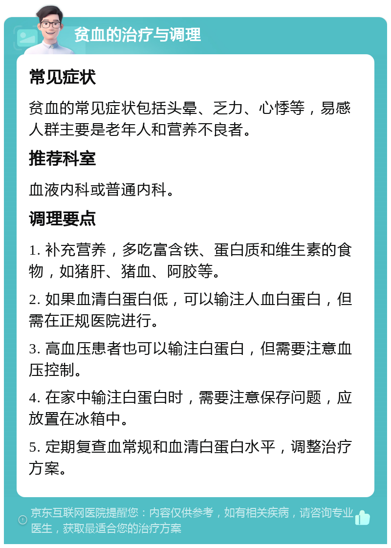 贫血的治疗与调理 常见症状 贫血的常见症状包括头晕、乏力、心悸等，易感人群主要是老年人和营养不良者。 推荐科室 血液内科或普通内科。 调理要点 1. 补充营养，多吃富含铁、蛋白质和维生素的食物，如猪肝、猪血、阿胶等。 2. 如果血清白蛋白低，可以输注人血白蛋白，但需在正规医院进行。 3. 高血压患者也可以输注白蛋白，但需要注意血压控制。 4. 在家中输注白蛋白时，需要注意保存问题，应放置在冰箱中。 5. 定期复查血常规和血清白蛋白水平，调整治疗方案。