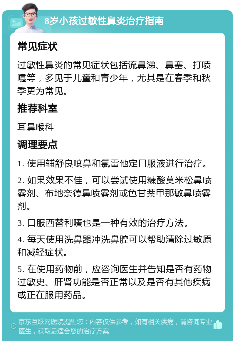 8岁小孩过敏性鼻炎治疗指南 常见症状 过敏性鼻炎的常见症状包括流鼻涕、鼻塞、打喷嚏等，多见于儿童和青少年，尤其是在春季和秋季更为常见。 推荐科室 耳鼻喉科 调理要点 1. 使用辅舒良喷鼻和氯雷他定口服液进行治疗。 2. 如果效果不佳，可以尝试使用糠酸莫米松鼻喷雾剂、布地奈德鼻喷雾剂或色甘萘甲那敏鼻喷雾剂。 3. 口服西替利嗪也是一种有效的治疗方法。 4. 每天使用洗鼻器冲洗鼻腔可以帮助清除过敏原和减轻症状。 5. 在使用药物前，应咨询医生并告知是否有药物过敏史、肝肾功能是否正常以及是否有其他疾病或正在服用药品。