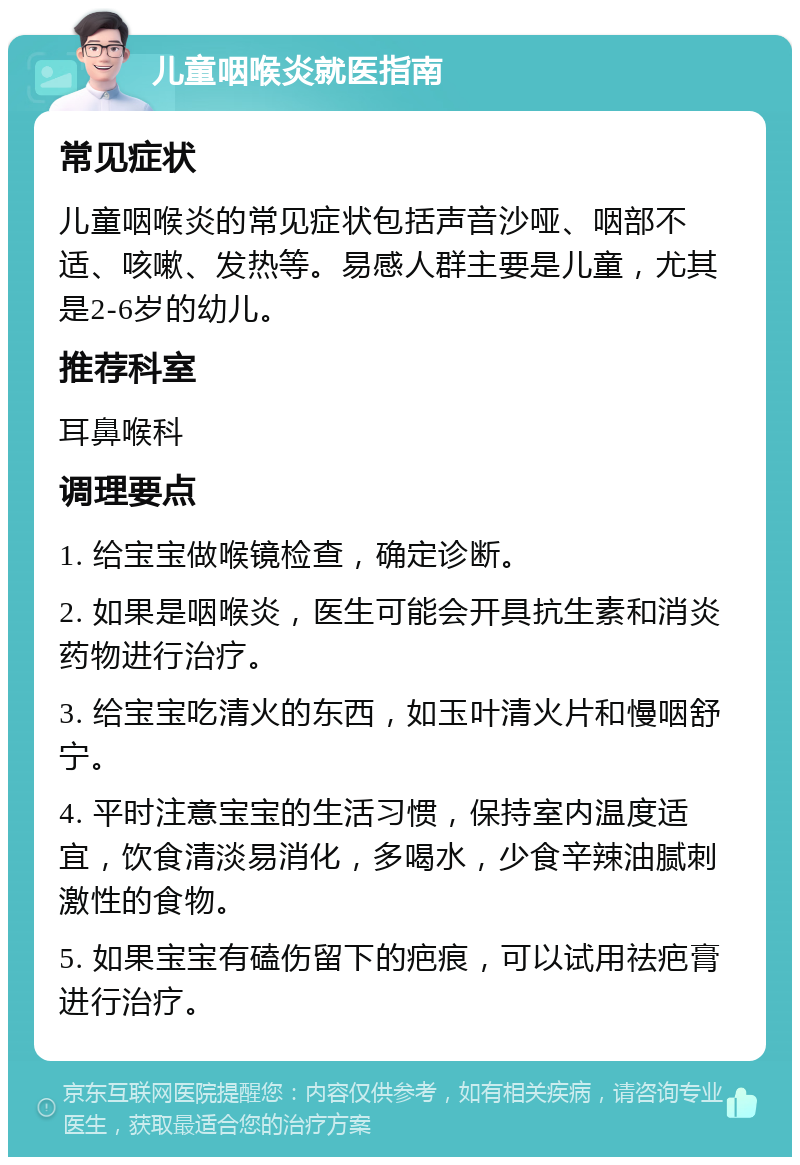 儿童咽喉炎就医指南 常见症状 儿童咽喉炎的常见症状包括声音沙哑、咽部不适、咳嗽、发热等。易感人群主要是儿童，尤其是2-6岁的幼儿。 推荐科室 耳鼻喉科 调理要点 1. 给宝宝做喉镜检查，确定诊断。 2. 如果是咽喉炎，医生可能会开具抗生素和消炎药物进行治疗。 3. 给宝宝吃清火的东西，如玉叶清火片和慢咽舒宁。 4. 平时注意宝宝的生活习惯，保持室内温度适宜，饮食清淡易消化，多喝水，少食辛辣油腻刺激性的食物。 5. 如果宝宝有磕伤留下的疤痕，可以试用祛疤膏进行治疗。