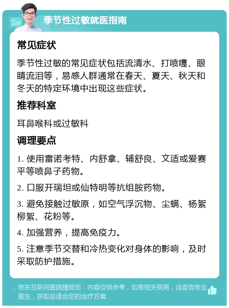 季节性过敏就医指南 常见症状 季节性过敏的常见症状包括流清水、打喷嚏、眼睛流泪等，易感人群通常在春天、夏天、秋天和冬天的特定环境中出现这些症状。 推荐科室 耳鼻喉科或过敏科 调理要点 1. 使用雷诺考特、内舒拿、辅舒良、文适或爱赛平等喷鼻子药物。 2. 口服开瑞坦或仙特明等抗组胺药物。 3. 避免接触过敏原，如空气浮沉物、尘螨、杨絮柳絮、花粉等。 4. 加强营养，提高免疫力。 5. 注意季节交替和冷热变化对身体的影响，及时采取防护措施。