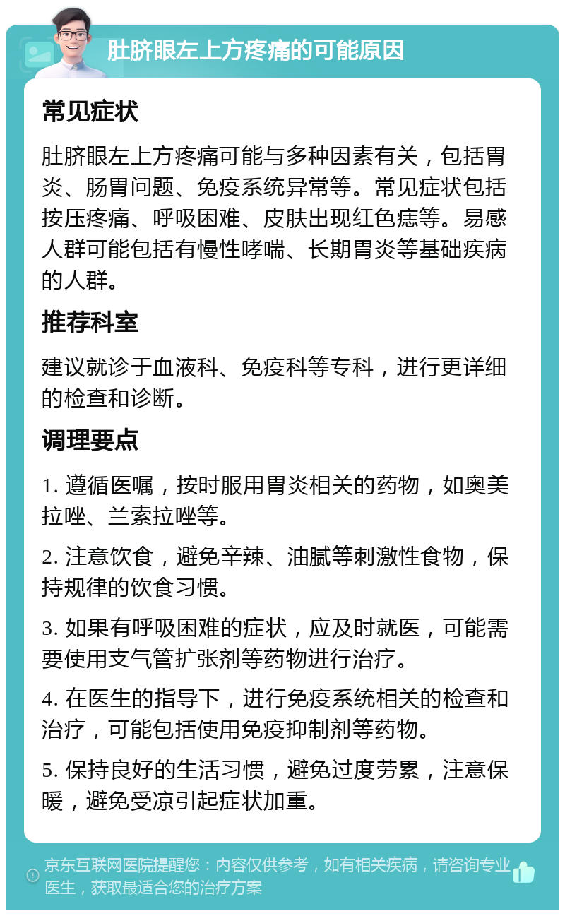 肚脐眼左上方疼痛的可能原因 常见症状 肚脐眼左上方疼痛可能与多种因素有关，包括胃炎、肠胃问题、免疫系统异常等。常见症状包括按压疼痛、呼吸困难、皮肤出现红色痣等。易感人群可能包括有慢性哮喘、长期胃炎等基础疾病的人群。 推荐科室 建议就诊于血液科、免疫科等专科，进行更详细的检查和诊断。 调理要点 1. 遵循医嘱，按时服用胃炎相关的药物，如奥美拉唑、兰索拉唑等。 2. 注意饮食，避免辛辣、油腻等刺激性食物，保持规律的饮食习惯。 3. 如果有呼吸困难的症状，应及时就医，可能需要使用支气管扩张剂等药物进行治疗。 4. 在医生的指导下，进行免疫系统相关的检查和治疗，可能包括使用免疫抑制剂等药物。 5. 保持良好的生活习惯，避免过度劳累，注意保暖，避免受凉引起症状加重。