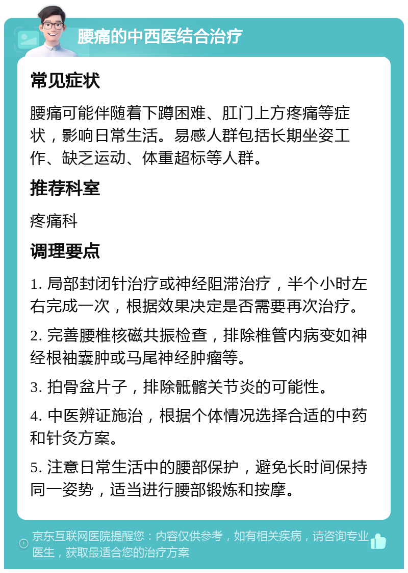 腰痛的中西医结合治疗 常见症状 腰痛可能伴随着下蹲困难、肛门上方疼痛等症状，影响日常生活。易感人群包括长期坐姿工作、缺乏运动、体重超标等人群。 推荐科室 疼痛科 调理要点 1. 局部封闭针治疗或神经阻滞治疗，半个小时左右完成一次，根据效果决定是否需要再次治疗。 2. 完善腰椎核磁共振检查，排除椎管内病变如神经根袖囊肿或马尾神经肿瘤等。 3. 拍骨盆片子，排除骶髂关节炎的可能性。 4. 中医辨证施治，根据个体情况选择合适的中药和针灸方案。 5. 注意日常生活中的腰部保护，避免长时间保持同一姿势，适当进行腰部锻炼和按摩。