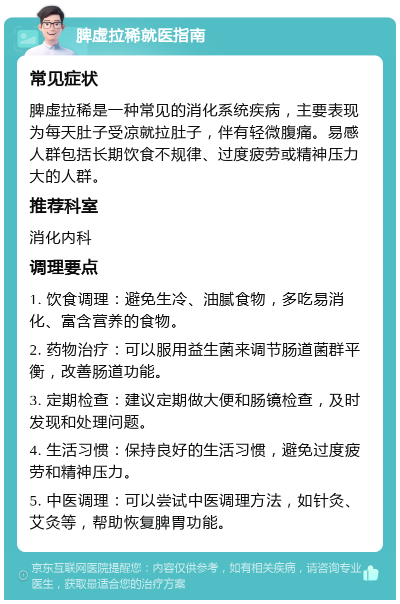 脾虚拉稀就医指南 常见症状 脾虚拉稀是一种常见的消化系统疾病，主要表现为每天肚子受凉就拉肚子，伴有轻微腹痛。易感人群包括长期饮食不规律、过度疲劳或精神压力大的人群。 推荐科室 消化内科 调理要点 1. 饮食调理：避免生冷、油腻食物，多吃易消化、富含营养的食物。 2. 药物治疗：可以服用益生菌来调节肠道菌群平衡，改善肠道功能。 3. 定期检查：建议定期做大便和肠镜检查，及时发现和处理问题。 4. 生活习惯：保持良好的生活习惯，避免过度疲劳和精神压力。 5. 中医调理：可以尝试中医调理方法，如针灸、艾灸等，帮助恢复脾胃功能。