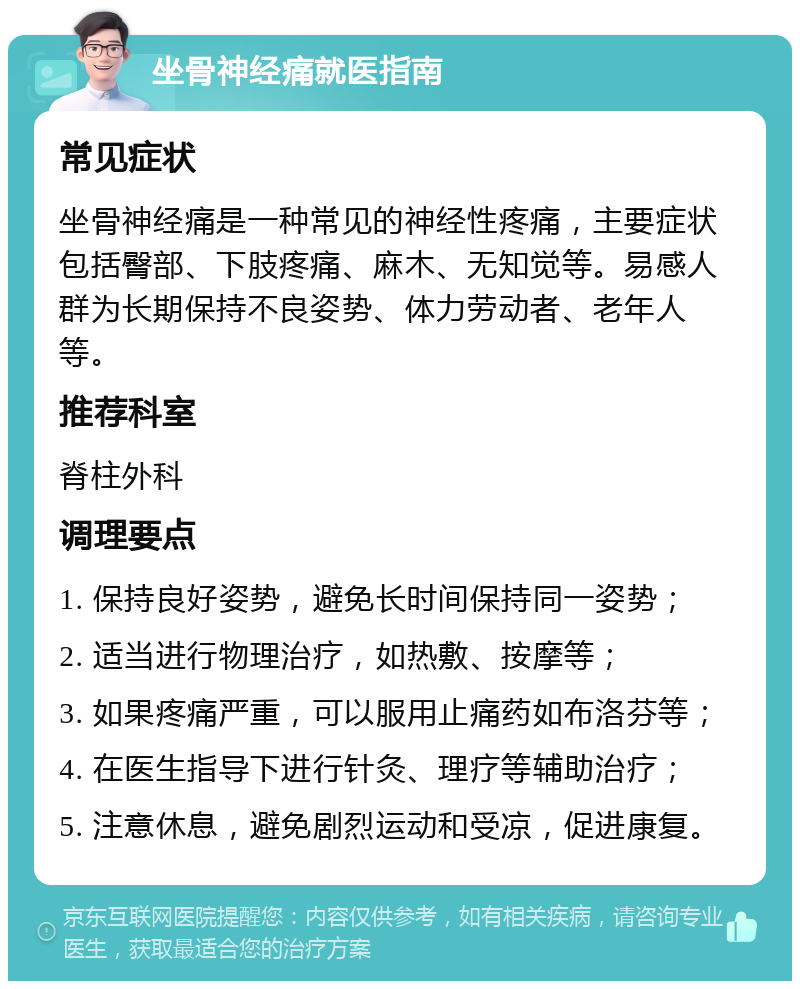 坐骨神经痛就医指南 常见症状 坐骨神经痛是一种常见的神经性疼痛，主要症状包括臀部、下肢疼痛、麻木、无知觉等。易感人群为长期保持不良姿势、体力劳动者、老年人等。 推荐科室 脊柱外科 调理要点 1. 保持良好姿势，避免长时间保持同一姿势； 2. 适当进行物理治疗，如热敷、按摩等； 3. 如果疼痛严重，可以服用止痛药如布洛芬等； 4. 在医生指导下进行针灸、理疗等辅助治疗； 5. 注意休息，避免剧烈运动和受凉，促进康复。