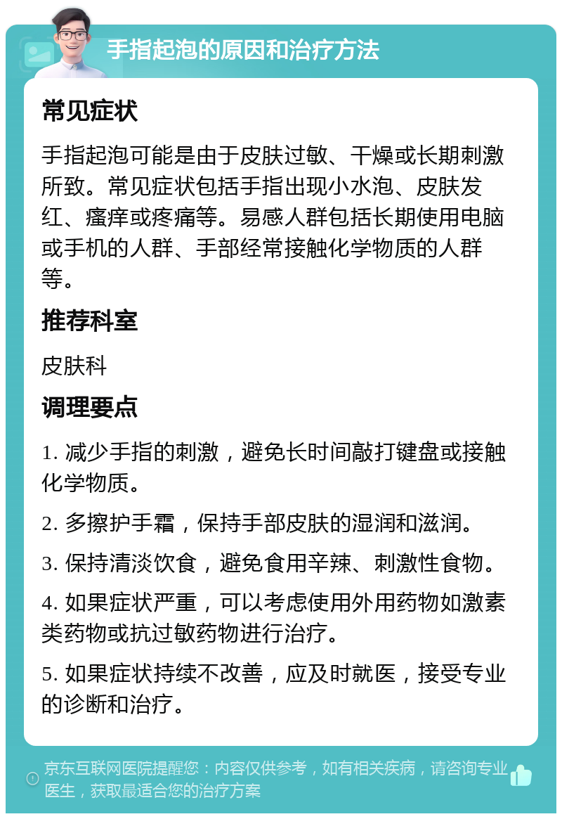 手指起泡的原因和治疗方法 常见症状 手指起泡可能是由于皮肤过敏、干燥或长期刺激所致。常见症状包括手指出现小水泡、皮肤发红、瘙痒或疼痛等。易感人群包括长期使用电脑或手机的人群、手部经常接触化学物质的人群等。 推荐科室 皮肤科 调理要点 1. 减少手指的刺激，避免长时间敲打键盘或接触化学物质。 2. 多擦护手霜，保持手部皮肤的湿润和滋润。 3. 保持清淡饮食，避免食用辛辣、刺激性食物。 4. 如果症状严重，可以考虑使用外用药物如激素类药物或抗过敏药物进行治疗。 5. 如果症状持续不改善，应及时就医，接受专业的诊断和治疗。