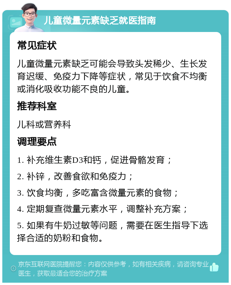 儿童微量元素缺乏就医指南 常见症状 儿童微量元素缺乏可能会导致头发稀少、生长发育迟缓、免疫力下降等症状，常见于饮食不均衡或消化吸收功能不良的儿童。 推荐科室 儿科或营养科 调理要点 1. 补充维生素D3和钙，促进骨骼发育； 2. 补锌，改善食欲和免疫力； 3. 饮食均衡，多吃富含微量元素的食物； 4. 定期复查微量元素水平，调整补充方案； 5. 如果有牛奶过敏等问题，需要在医生指导下选择合适的奶粉和食物。