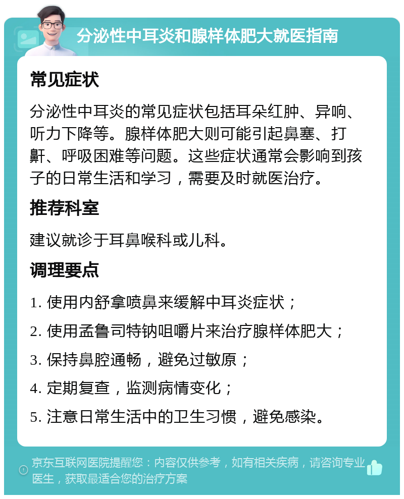 分泌性中耳炎和腺样体肥大就医指南 常见症状 分泌性中耳炎的常见症状包括耳朵红肿、异响、听力下降等。腺样体肥大则可能引起鼻塞、打鼾、呼吸困难等问题。这些症状通常会影响到孩子的日常生活和学习，需要及时就医治疗。 推荐科室 建议就诊于耳鼻喉科或儿科。 调理要点 1. 使用内舒拿喷鼻来缓解中耳炎症状； 2. 使用孟鲁司特钠咀嚼片来治疗腺样体肥大； 3. 保持鼻腔通畅，避免过敏原； 4. 定期复查，监测病情变化； 5. 注意日常生活中的卫生习惯，避免感染。