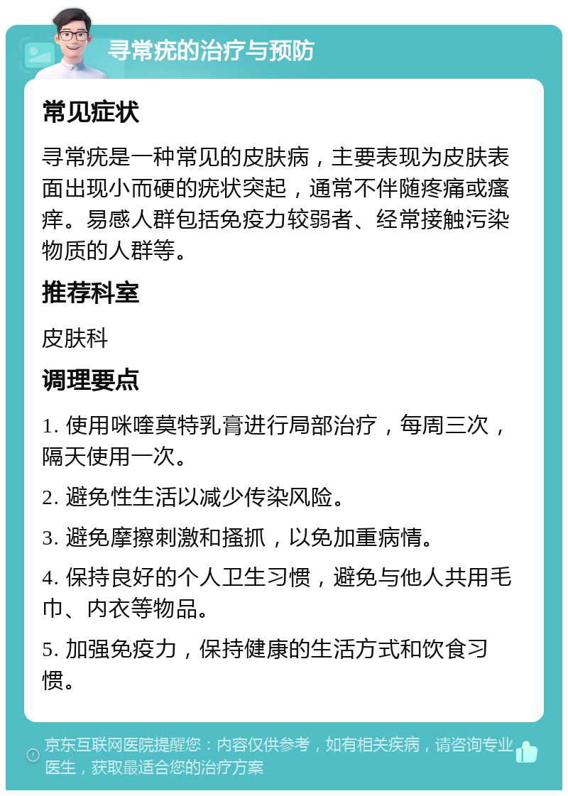 寻常疣的治疗与预防 常见症状 寻常疣是一种常见的皮肤病，主要表现为皮肤表面出现小而硬的疣状突起，通常不伴随疼痛或瘙痒。易感人群包括免疫力较弱者、经常接触污染物质的人群等。 推荐科室 皮肤科 调理要点 1. 使用咪喹莫特乳膏进行局部治疗，每周三次，隔天使用一次。 2. 避免性生活以减少传染风险。 3. 避免摩擦刺激和搔抓，以免加重病情。 4. 保持良好的个人卫生习惯，避免与他人共用毛巾、内衣等物品。 5. 加强免疫力，保持健康的生活方式和饮食习惯。