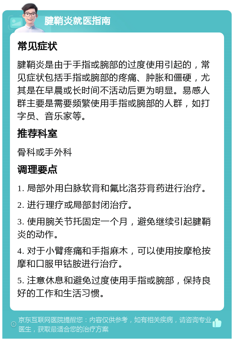 腱鞘炎就医指南 常见症状 腱鞘炎是由于手指或腕部的过度使用引起的，常见症状包括手指或腕部的疼痛、肿胀和僵硬，尤其是在早晨或长时间不活动后更为明显。易感人群主要是需要频繁使用手指或腕部的人群，如打字员、音乐家等。 推荐科室 骨科或手外科 调理要点 1. 局部外用白脉软膏和氟比洛芬膏药进行治疗。 2. 进行理疗或局部封闭治疗。 3. 使用腕关节托固定一个月，避免继续引起腱鞘炎的动作。 4. 对于小臂疼痛和手指麻木，可以使用按摩枪按摩和口服甲钴胺进行治疗。 5. 注意休息和避免过度使用手指或腕部，保持良好的工作和生活习惯。