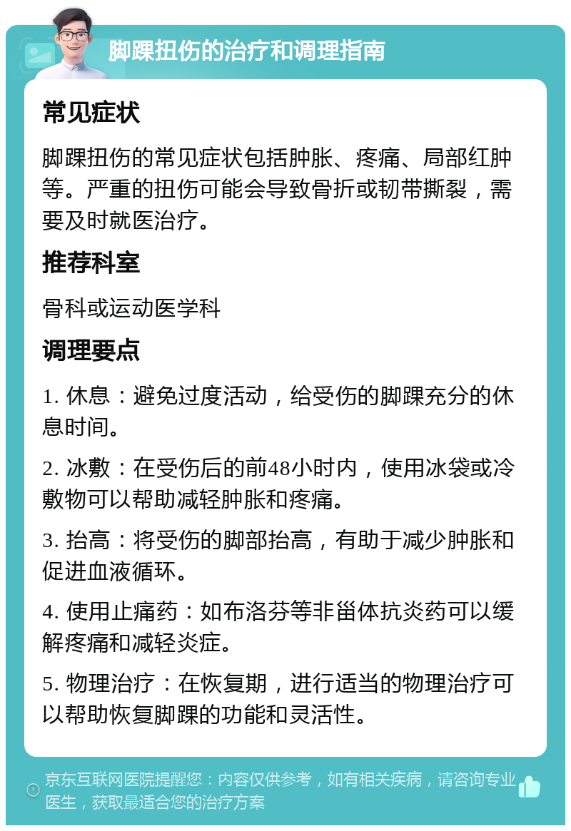 脚踝扭伤的治疗和调理指南 常见症状 脚踝扭伤的常见症状包括肿胀、疼痛、局部红肿等。严重的扭伤可能会导致骨折或韧带撕裂，需要及时就医治疗。 推荐科室 骨科或运动医学科 调理要点 1. 休息：避免过度活动，给受伤的脚踝充分的休息时间。 2. 冰敷：在受伤后的前48小时内，使用冰袋或冷敷物可以帮助减轻肿胀和疼痛。 3. 抬高：将受伤的脚部抬高，有助于减少肿胀和促进血液循环。 4. 使用止痛药：如布洛芬等非甾体抗炎药可以缓解疼痛和减轻炎症。 5. 物理治疗：在恢复期，进行适当的物理治疗可以帮助恢复脚踝的功能和灵活性。