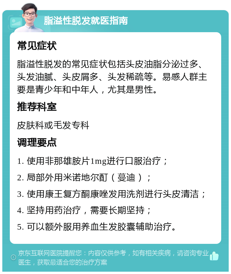 脂溢性脱发就医指南 常见症状 脂溢性脱发的常见症状包括头皮油脂分泌过多、头发油腻、头皮屑多、头发稀疏等。易感人群主要是青少年和中年人，尤其是男性。 推荐科室 皮肤科或毛发专科 调理要点 1. 使用非那雄胺片1mg进行口服治疗； 2. 局部外用米诺地尔酊（蔓迪）； 3. 使用康王复方酮康唑发用洗剂进行头皮清洁； 4. 坚持用药治疗，需要长期坚持； 5. 可以额外服用养血生发胶囊辅助治疗。