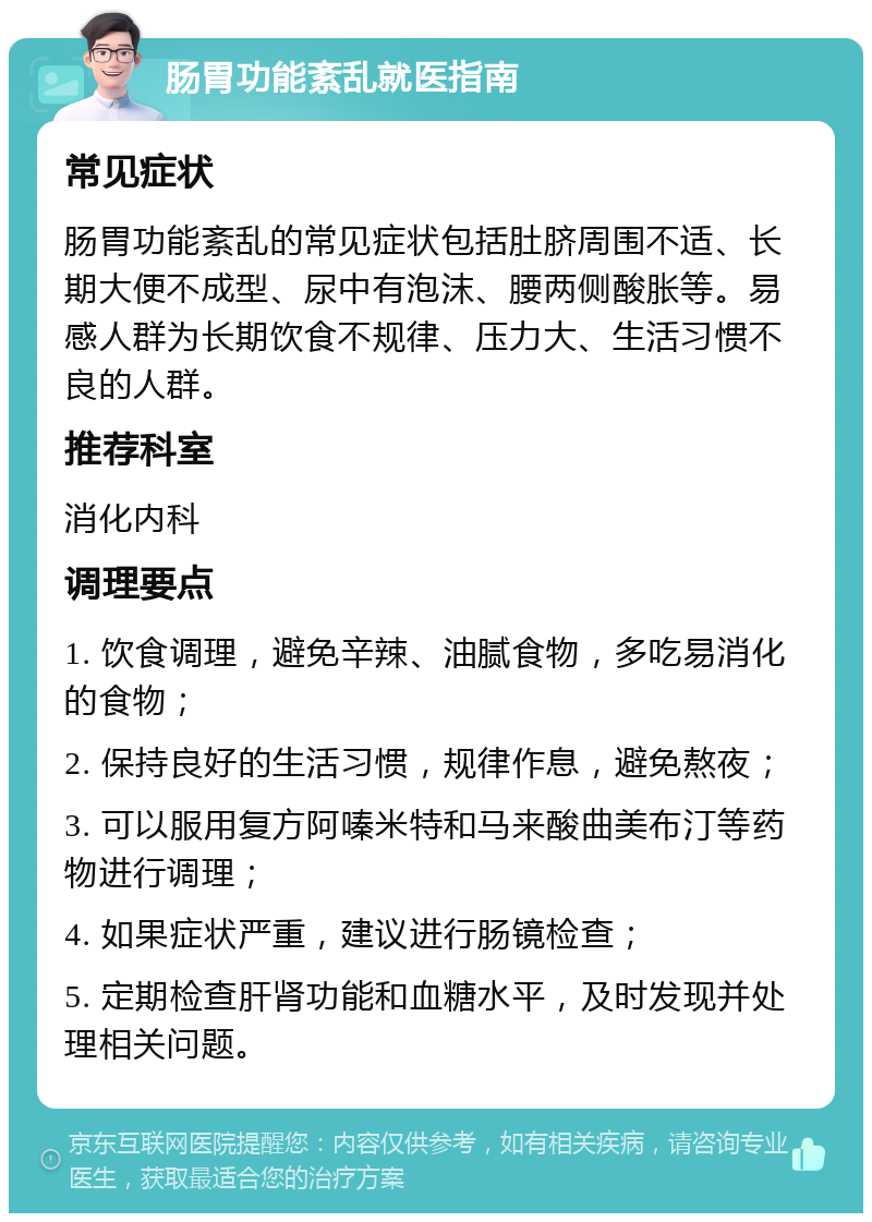 肠胃功能紊乱就医指南 常见症状 肠胃功能紊乱的常见症状包括肚脐周围不适、长期大便不成型、尿中有泡沫、腰两侧酸胀等。易感人群为长期饮食不规律、压力大、生活习惯不良的人群。 推荐科室 消化内科 调理要点 1. 饮食调理，避免辛辣、油腻食物，多吃易消化的食物； 2. 保持良好的生活习惯，规律作息，避免熬夜； 3. 可以服用复方阿嗪米特和马来酸曲美布汀等药物进行调理； 4. 如果症状严重，建议进行肠镜检查； 5. 定期检查肝肾功能和血糖水平，及时发现并处理相关问题。