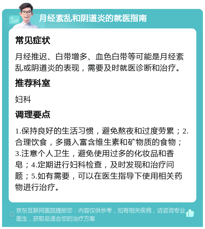 月经紊乱和阴道炎的就医指南 常见症状 月经推迟、白带增多、血色白带等可能是月经紊乱或阴道炎的表现，需要及时就医诊断和治疗。 推荐科室 妇科 调理要点 1.保持良好的生活习惯，避免熬夜和过度劳累；2.合理饮食，多摄入富含维生素和矿物质的食物；3.注意个人卫生，避免使用过多的化妆品和香皂；4.定期进行妇科检查，及时发现和治疗问题；5.如有需要，可以在医生指导下使用相关药物进行治疗。