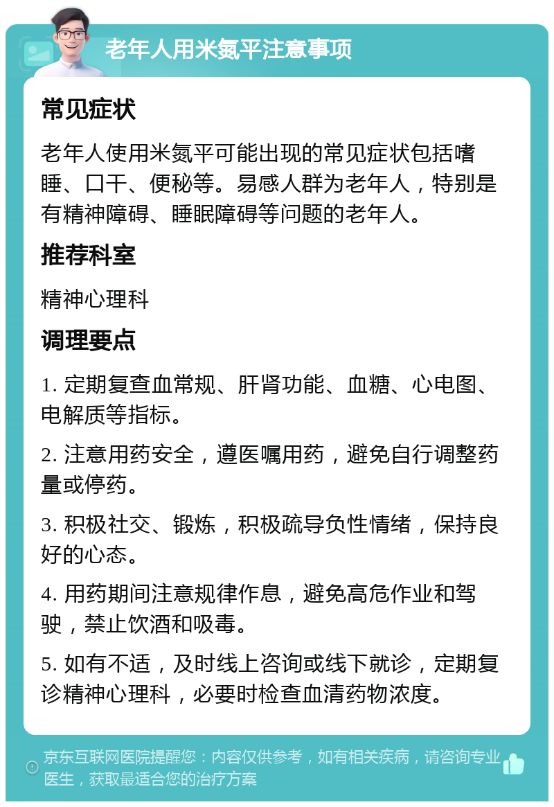 老年人用米氮平注意事项 常见症状 老年人使用米氮平可能出现的常见症状包括嗜睡、口干、便秘等。易感人群为老年人，特别是有精神障碍、睡眠障碍等问题的老年人。 推荐科室 精神心理科 调理要点 1. 定期复查血常规、肝肾功能、血糖、心电图、电解质等指标。 2. 注意用药安全，遵医嘱用药，避免自行调整药量或停药。 3. 积极社交、锻炼，积极疏导负性情绪，保持良好的心态。 4. 用药期间注意规律作息，避免高危作业和驾驶，禁止饮酒和吸毒。 5. 如有不适，及时线上咨询或线下就诊，定期复诊精神心理科，必要时检查血清药物浓度。