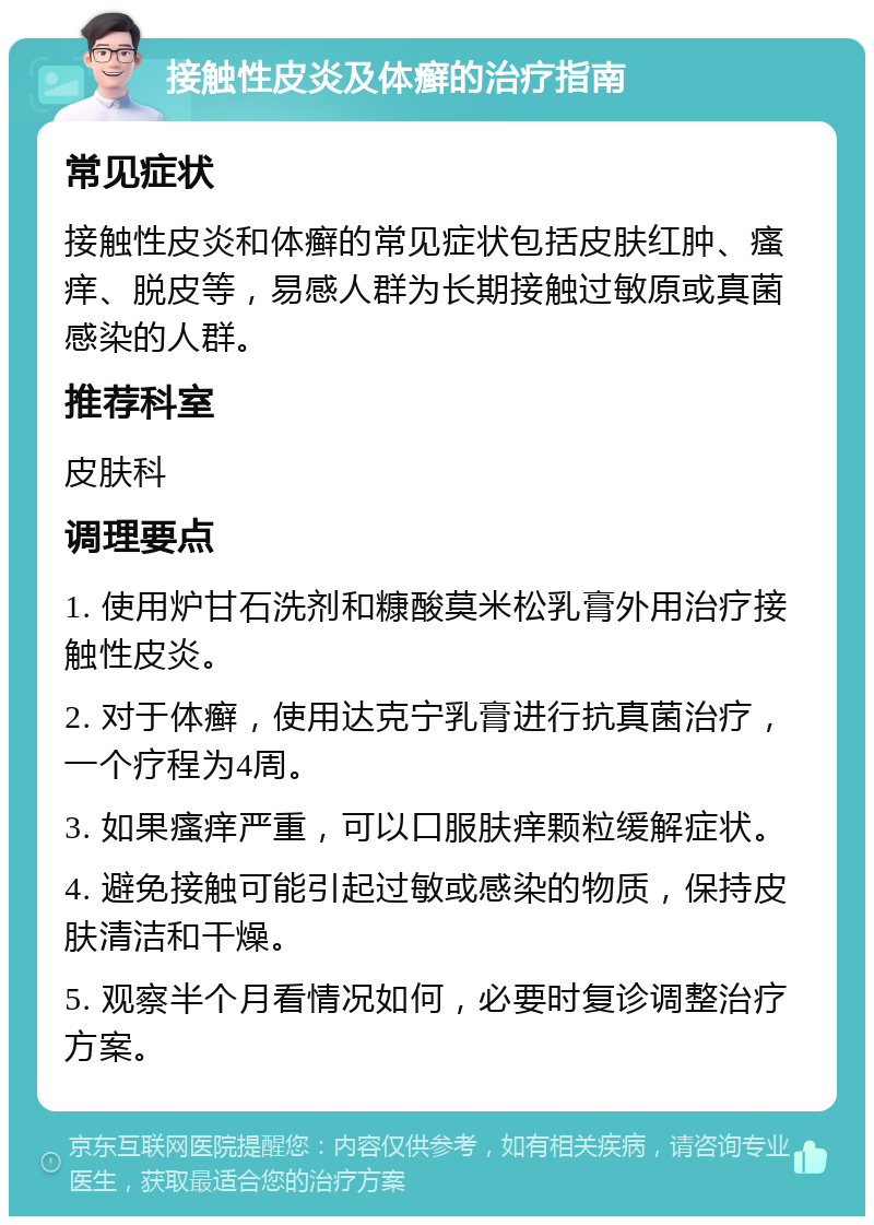 接触性皮炎及体癣的治疗指南 常见症状 接触性皮炎和体癣的常见症状包括皮肤红肿、瘙痒、脱皮等，易感人群为长期接触过敏原或真菌感染的人群。 推荐科室 皮肤科 调理要点 1. 使用炉甘石洗剂和糠酸莫米松乳膏外用治疗接触性皮炎。 2. 对于体癣，使用达克宁乳膏进行抗真菌治疗，一个疗程为4周。 3. 如果瘙痒严重，可以口服肤痒颗粒缓解症状。 4. 避免接触可能引起过敏或感染的物质，保持皮肤清洁和干燥。 5. 观察半个月看情况如何，必要时复诊调整治疗方案。