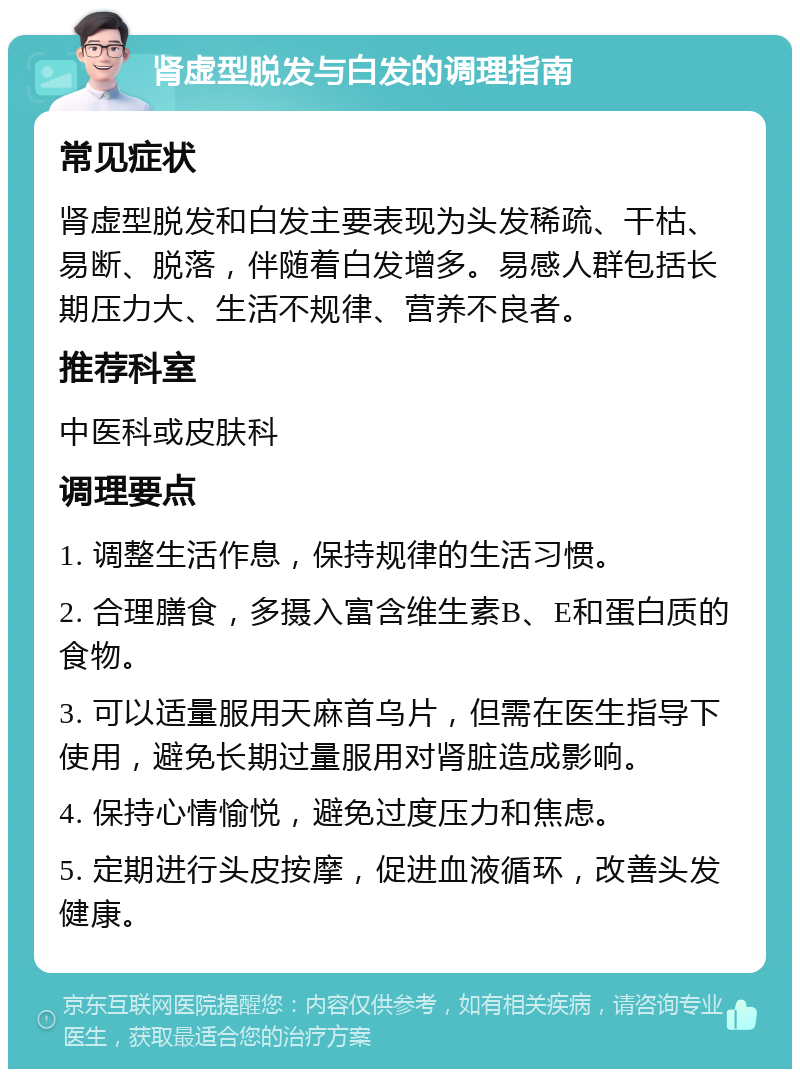 肾虚型脱发与白发的调理指南 常见症状 肾虚型脱发和白发主要表现为头发稀疏、干枯、易断、脱落，伴随着白发增多。易感人群包括长期压力大、生活不规律、营养不良者。 推荐科室 中医科或皮肤科 调理要点 1. 调整生活作息，保持规律的生活习惯。 2. 合理膳食，多摄入富含维生素B、E和蛋白质的食物。 3. 可以适量服用天麻首乌片，但需在医生指导下使用，避免长期过量服用对肾脏造成影响。 4. 保持心情愉悦，避免过度压力和焦虑。 5. 定期进行头皮按摩，促进血液循环，改善头发健康。