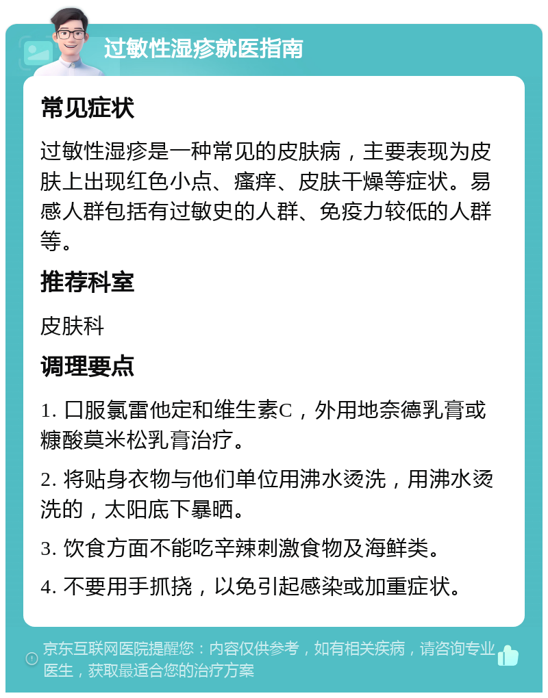 过敏性湿疹就医指南 常见症状 过敏性湿疹是一种常见的皮肤病，主要表现为皮肤上出现红色小点、瘙痒、皮肤干燥等症状。易感人群包括有过敏史的人群、免疫力较低的人群等。 推荐科室 皮肤科 调理要点 1. 口服氯雷他定和维生素C，外用地奈德乳膏或糠酸莫米松乳膏治疗。 2. 将贴身衣物与他们单位用沸水烫洗，用沸水烫洗的，太阳底下暴晒。 3. 饮食方面不能吃辛辣刺激食物及海鲜类。 4. 不要用手抓挠，以免引起感染或加重症状。