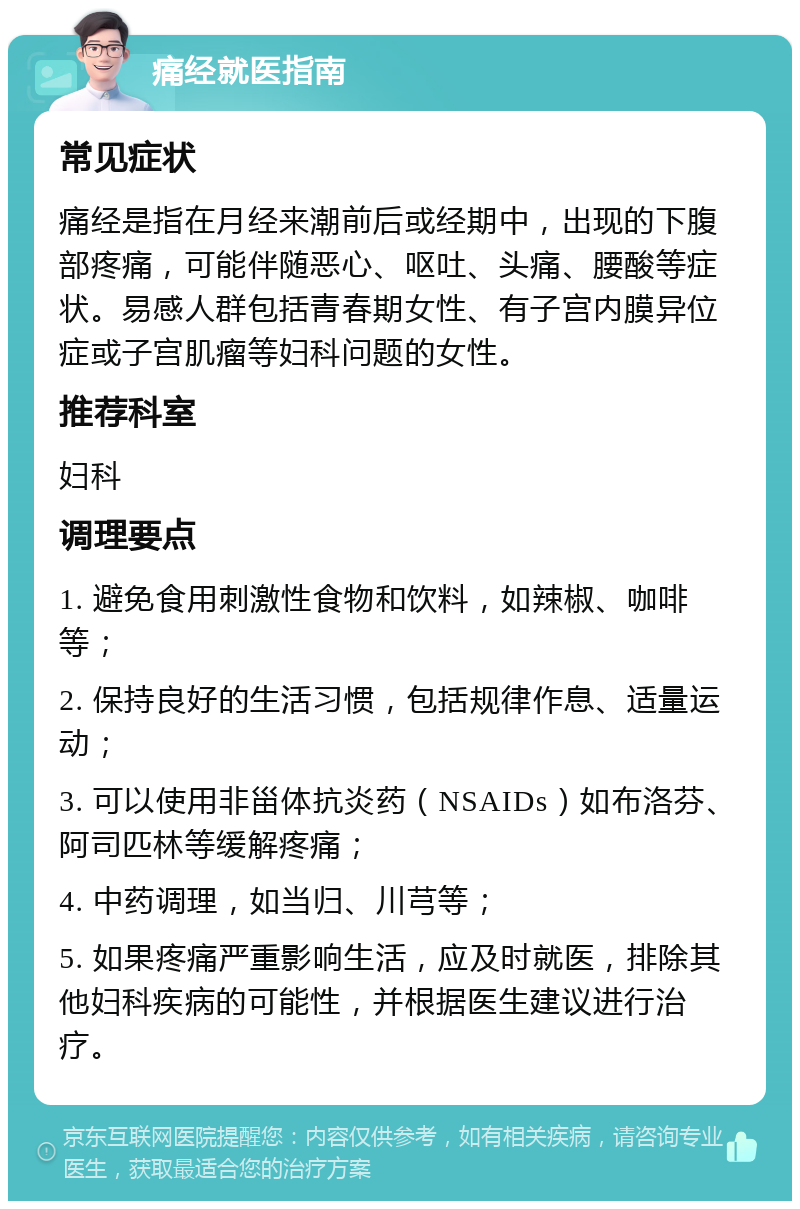 痛经就医指南 常见症状 痛经是指在月经来潮前后或经期中，出现的下腹部疼痛，可能伴随恶心、呕吐、头痛、腰酸等症状。易感人群包括青春期女性、有子宫内膜异位症或子宫肌瘤等妇科问题的女性。 推荐科室 妇科 调理要点 1. 避免食用刺激性食物和饮料，如辣椒、咖啡等； 2. 保持良好的生活习惯，包括规律作息、适量运动； 3. 可以使用非甾体抗炎药（NSAIDs）如布洛芬、阿司匹林等缓解疼痛； 4. 中药调理，如当归、川芎等； 5. 如果疼痛严重影响生活，应及时就医，排除其他妇科疾病的可能性，并根据医生建议进行治疗。