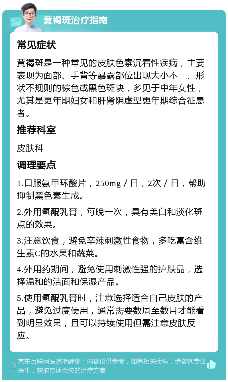 黄褐斑治疗指南 常见症状 黄褐斑是一种常见的皮肤色素沉着性疾病，主要表现为面部、手背等暴露部位出现大小不一、形状不规则的棕色或黑色斑块，多见于中年女性，尤其是更年期妇女和肝肾阴虚型更年期综合征患者。 推荐科室 皮肤科 调理要点 1.口服氨甲环酸片，250mg／日，2次／日，帮助抑制黑色素生成。 2.外用氢醌乳膏，每晚一次，具有美白和淡化斑点的效果。 3.注意饮食，避免辛辣刺激性食物，多吃富含维生素C的水果和蔬菜。 4.外用药期间，避免使用刺激性强的护肤品，选择温和的洁面和保湿产品。 5.使用氢醌乳膏时，注意选择适合自己皮肤的产品，避免过度使用，通常需要数周至数月才能看到明显效果，且可以持续使用但需注意皮肤反应。