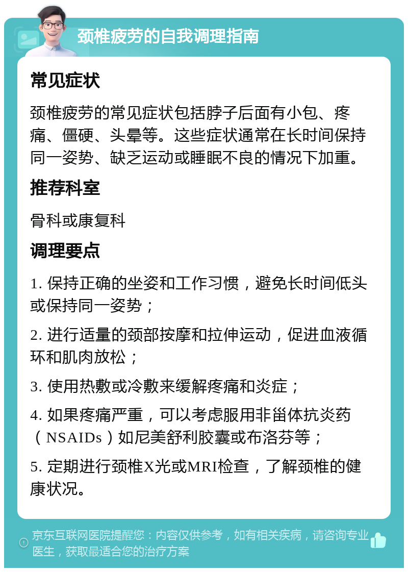 颈椎疲劳的自我调理指南 常见症状 颈椎疲劳的常见症状包括脖子后面有小包、疼痛、僵硬、头晕等。这些症状通常在长时间保持同一姿势、缺乏运动或睡眠不良的情况下加重。 推荐科室 骨科或康复科 调理要点 1. 保持正确的坐姿和工作习惯，避免长时间低头或保持同一姿势； 2. 进行适量的颈部按摩和拉伸运动，促进血液循环和肌肉放松； 3. 使用热敷或冷敷来缓解疼痛和炎症； 4. 如果疼痛严重，可以考虑服用非甾体抗炎药（NSAIDs）如尼美舒利胶囊或布洛芬等； 5. 定期进行颈椎X光或MRI检查，了解颈椎的健康状况。